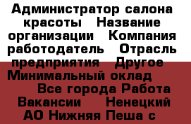 Администратор салона красоты › Название организации ­ Компания-работодатель › Отрасль предприятия ­ Другое › Минимальный оклад ­ 16 000 - Все города Работа » Вакансии   . Ненецкий АО,Нижняя Пеша с.